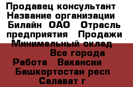 Продавец-консультант › Название организации ­ Билайн, ОАО › Отрасль предприятия ­ Продажи › Минимальный оклад ­ 30 000 - Все города Работа » Вакансии   . Башкортостан респ.,Салават г.